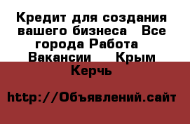 Кредит для создания вашего бизнеса - Все города Работа » Вакансии   . Крым,Керчь